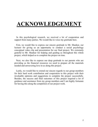 2
ACKNOWLEDGEMENT
In this psychological research, we received a lot of cooperation and
support from many parties. We would like to voice my gratitude here.
First, we would like to express our sincere gratitude to Mr. Shankar, our
lecturer for giving us an opportunity to conduct a social psychology
conceptual video clip and presentation for our final project. We extremely
grateful to Mr. Shankar for helping and guiding us throughout this whole
project, which helped us to complete the project on time.
Next, we also like to express our deep gratitude to our parents who are
providing us the financial resources we need to prepare all the materials
needed and unwavering love in us along this project.
Lastly, we would like to extend our sincere regards to our group members
for their hard work contribution and cooperation to this project with their
invaluable opinions and suggestions to complete the project successfully.
Besides, the success and final outcomes of this project required a lot of
guidance and assistance from my group members and I am highly fortunate
for having this along the completion of our project work.
 