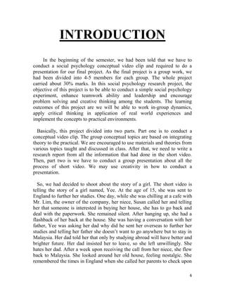 4
INTRODUCTION
In the beginning of the semester, we had been told that we have to
conduct a social psychology conceptual video clip and required to do a
presentation for our final project. As the final project is a group work, we
had been divided into 4-5 members for each group. The whole project
carried about 30% marks. In this social psychology research project, the
objective of this project is to be able to conduct a simple social psychology
experiment, enhance teamwork ability and leadership and encourage
problem solving and creative thinking among the students. The learning
outcomes of this project are we will be able to work in-group dynamics,
apply critical thinking in application of real world experiences and
implement the concepts to practical environments.
Basically, this project divided into two parts. Part one is to conduct a
conceptual video clip. The group conceptual topics are based on integrating
theory to the practical. We are encouraged to use materials and theories from
various topics taught and discussed in class. After that, we need to write a
research report from all the information that had done in the short video.
Then, part two is we have to conduct a group presentation about all the
process of short video. We may use creativity in how to conduct a
presentation.
So, we had decided to shoot about the story of a girl. The short video is
telling the story of a girl named, Yee. At the age of 15, she was sent to
England to further her studies. One day, while she was chilling at a cafe with
Mr. Lim, the owner of the company, her niece, Susan called her and telling
her that someone is interested in buying her house, she has to go back and
deal with the paperwork. She remained silent. After hanging up, she had a
flashback of her back at the house. She was having a conversation with her
father, Yee was asking her dad why did he sent her overseas to further her
studies and telling her father she doesn’t want to go anywhere but to stay in
Malaysia. Her dad told her that only by studying abroad will have better and
brighter future. Her dad insisted her to leave, so she left unwillingly. She
hates her dad. After a week upon receiving the call from her niece, she flew
back to Malaysia. She looked around her old house, feeling nostalgic. She
remembered the times in England when she called her parents to check upon
 