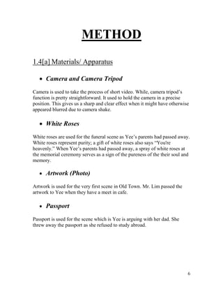 6
METHOD
1.4[a] Materials/ Apparatus
 Camera and Camera Tripod
Camera is used to take the process of short video. While, camera tripod’s
function is pretty straightforward. It used to hold the camera in a precise
position. This gives us a sharp and clear effect when it might have otherwise
appeared blurred due to camera shake.
 White Roses
White roses are used for the funeral scene as Yee’s parents had passed away.
White roses represent purity; a gift of white roses also says “You're
heavenly.” When Yee’s parents had passed away, a spray of white roses at
the memorial ceremony serves as a sign of the pureness of the their soul and
memory.
 Artwork (Photo)
Artwork is used for the very first scene in Old Town. Mr. Lim passed the
artwork to Yee when they have a meet in cafe.
 Passport
Passport is used for the scene which is Yee is arguing with her dad. She
threw away the passport as she refused to study abroad.
 