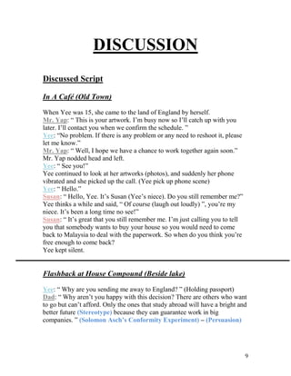 9
DISCUSSION
Discussed Script
In A Café (Old Town)
When Yee was 15, she came to the land of England by herself.
Mr. Yap: “ This is your artwork. I’m busy now so I’ll catch up with you
later. I’ll contact you when we confirm the schedule. ”
Yee: “No problem. If there is any problem or any need to reshoot it, please
let me know.”
Mr. Yap: “ Well, I hope we have a chance to work together again soon.”
Mr. Yap nodded head and left.
Yee: “ See you!”
Yee continued to look at her artworks (photos), and suddenly her phone
vibrated and she picked up the call. (Yee pick up phone scene)
Yee: “ Hello.”
Susan: “ Hello, Yee. It’s Susan (Yee’s niece). Do you still remember me?”
Yee thinks a while and said, “ Of course (laugh out loudly) ”, you’re my
niece. It’s been a long time no see!”
Susan: “ It’s great that you still remember me. I’m just calling you to tell
you that somebody wants to buy your house so you would need to come
back to Malaysia to deal with the paperwork. So when do you think you’re
free enough to come back?
Yee kept silent.
Flashback at House Compound (Beside lake)
Yee: “ Why are you sending me away to England? ” (Holding passport)
Dad: “ Why aren’t you happy with this decision? There are others who want
to go but can’t afford. Only the ones that study abroad will have a bright and
better future (Stereotype) because they can guarantee work in big
companies. ” (Solomon Asch’s Conformity Experiment) – (Persuasion)
 