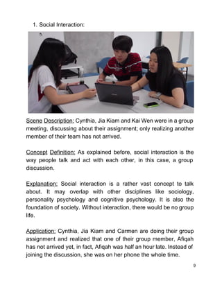 1. Social Interaction: 
Scene Description: Cynthia, Jia Kiam and Kai Wen were in a group                       
meeting, discussing about their assignment; only realizing another               
member of their team has not arrived.  
 
Concept Definition: As explained before, social interaction is the                 
way people talk and act with each other, in this case, a group                         
discussion.  
 
Explanation: Social interaction is a rather vast concept to talk                   
about. It may overlap with other disciplines like sociology,                 
personality psychology and cognitive psychology. It is also the                 
foundation of society. Without interaction, there would be no group                   
life. 
 
Application: Cynthia, Jia Kiam and Carmen are doing their group                   
assignment and realized that one of their group member, Afiqah                   
has not arrived yet, in fact, Afiqah was half an hour late. Instead of                           
joining the discussion, she was on her phone the whole time. 
9 
 