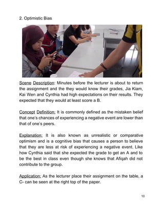 2. Optimistic Bias 
 
 
 
 
 
 
 
 
 
 
Scene Description​: Minutes before the lecturer is about to return                   
the assignment and the they would know their grades, Jia Kiam,                     
Kai Wen and Cynthia had high expectations on their results. They                     
expected that they would at least score a B. 
 
Concept Definition: It is commonly defined as the mistaken belief                   
that one’s chances of experiencing a negative event are lower than                     
that of one’s peers.  
 
Explanation: It is also known as unrealistic or comparative                 
optimism and is a cognitive bias that causes a person to believe                       
that they are less at risk of experiencing a negative event. Like                       
how Cynthia said that she expected the grade to get an A and to                           
be the best in class even though she knows that Afiqah did not                         
contribute to the group.  
 
Application: As the lecturer place their assignment on the table, a                     
C­ can be seen at the right top of the paper.  
 
10 
 