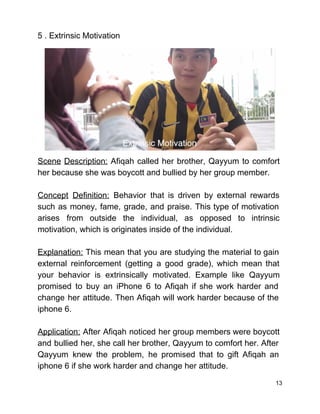 5 . Extrinsic Motivation 
 
 
Scene Description: Afiqah called her brother, Qayyum to comfort                 
her because she was boycott and bullied by her group member. 
 
Concept Definition: Behavior that is driven by external rewards                 
such as money, fame, grade, and praise. This type of motivation                     
arises from outside the individual, as opposed to intrinsic                 
motivation, which is originates inside of the individual. 
  
Explanation: This mean that you are studying the material to gain                     
external reinforcement (getting a good grade), which mean that                 
your behavior is extrinsically motivated. Example like Qayyum               
promised to buy an iPhone 6 to Afiqah if she work harder and                         
change her attitude. Then Afiqah will work harder because of the                     
iphone 6. 
 
Application: After Afiqah noticed her group members were boycott                 
and bullied her, she call her brother, Qayyum to comfort her. After                       
Qayyum knew the problem, he promised that to gift Afiqah an                     
iphone 6 if she work harder and change her attitude. 
13 
 