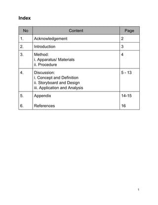 Index  
 
No  Content  Page 
1.  Acknowledgement  2 
2.  Introduction  3 
3.  Method: 
i. Apparatus/ Materials 
ii. Procedure 
4 
4.   Discussion: 
i. Concept and Definition 
ii. Storyboard and Design 
iii. Application and Analysis 
5 ­ 13 
5. 
 
6. 
Appendix 
 
References 
14­15 
 
16 
 
 
 
 
 
 
 
 
 
 
 
 
 
 
 
1 
 