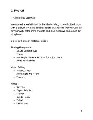 3. Method  
 
i. Apparatus / Materials 
 
We wanted a realistic feel to the whole video, so we decided to go 
with a storyline that we could all relate to, a feeling that we were all 
familiar with. After some thought and discussion we completed the 
storyboard.  
 
Below is the list of materials used : 
 
Filming Equipment : 
­ DSLR Canon 550D  
­ Tripod 
­ Mobile phone as a recorder for voice overs 
­ Rode Microphone 
 
Video Editing : 
­ Final Cut Pro 
­ Anything to Mp3.com 
­ Youtube  
 
Props : 
­ Rayban  
­ Paper Rubbish  
­ Laptop 
­ Grade Paper 
­ Tablet 
­ Cell Phone 
 
4 
 