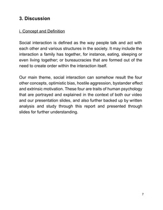 3. Discussion  
 
i. Concept and Definition 
 
Social interaction is defined as the way people talk and act with                       
each other and various structures in the society. It may include the                       
interaction a family has together, for instance, eating, sleeping or                   
even living together; or bureaucracies that are formed out of the                     
need to create order within the interaction itself.  
 
Our main theme, social interaction can somehow result the four                   
other concepts, optimistic bias, hostile aggression, bystander effect               
and extrinsic motivation. These four are traits of human psychology                   
that are portrayed and explained in the context of both our video                       
and our presentation slides, and also further backed up by written                     
analysis and study through this report and presented through                 
slides for further understanding.  
 
 
 
 
 
 
 
 
 
 
 
 
 
7 
 