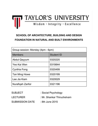 SCHOOL OF ARCHITECTURE, BUILDING AND DESIGN 
FOUNDATION IN NATURAL AND BUILT ENVIRONMENTS 
 
Group session: Monday (4pm ­ 6pm) 
Members:   Student ID 
Abdul Qayyum  0320220 
Yeo Kai Wen  0319844 
Cynthia Fong  0320499 
Tan Ming Howe  0320199 
Lee Jia Kiam  0320029 
Nurafiqah Zariful  0321196 
 
SUBJECT                         : Social Psychology 
LECTURER : Mr. Shankar Thiruchelvam 
SUBMISSION DATE : 8th June 2015 
 
 
 
 
 