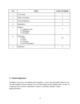 2
NO. TITLE PAGE NUMBER
1. Cover Page 1
2. Table of Contents 2
3. Acknowledgement 3
4. Introduction 4
5. Method
5.1 Apparatus used
5.2 Participants
5.3 Procedure
5
6. Discussion
6.1 Plot
6.2 Script
6.3 Concepts
6.4 Scene Description
6-8
7. References 9
3. Acknowledgement
Throughout the process of completing this assignment, we have been thoroughly blessed by the
aid and contribution from the parties who were kind enough to lend a helping hand. As such, we
would just want to take this opportunity to express our heartfelt gratitude to these
parties/individuals.
 