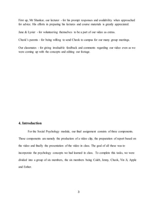 3
First up, Mr Shankar, our lecturer - for his prompt responses and availability when approached
for advice. His efforts in preparing his lectures and course materials is greatly appreciated.
Jane & Lyvier - for volunteering themselves to be a part of our video as extras.
Cheok’s parents - for being willing to send Cheok to campus for our many group meetings.
Our classmates - for giving invaluable feedback and comments regarding our video even as we
were coming up with the concepts and editing our footage.
4. Introduction
For the Social Psychology module, our final assignment consists of three components.
These components are namely the production of a video clip, the preparation of report based on
the video and finally the presentation of the video in class. The goal of all these was to
incorporate the psychology concepts we had learned in class. To complete this tasks, we were
divided into a group of six members, the six members being Caleb, Jenny, Cheok, Yin Ji, Apple
and Esther.
 