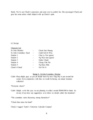 6
friend, Yin Ji, saw Cheok’s expression and came over to comfort her. She encouraged Cheok and
gave her some advice which helped to lift up Cheok’s spirit.
6.2 Script
Character List
St. John Member - Cheok Jian Shuang
St. John Committee Head - Caleb Soh Er Wen
Student 1 - Chia Ly Vier (guest)
Student 2 - Ng Wyn Jane (guest)
Student 3 - Esther Chuah
Student 4 - Chong Chin Pin
Student 5 - Ng Huoy Miin
Cheok’s Friend - Ooi Yin Ji
Scene 1 - St.John Committee Meeting
Caleb: Okay alright guys, as you all should know by now, Flag Day is just around the
corner. So in conjunction with that, we would be having our annual donation
collection!
*Everyone cheers*
Caleb: Alright, so for this year, we are planning to collect around RM40,000 in funds. So
do any of you have any suggestions as to where we should collect the donations?
*The committee starts discussing among themselves*
*Cheok then raises her hand*
Cheok: I suggest Taylor’s University Lakeside Campus!
 