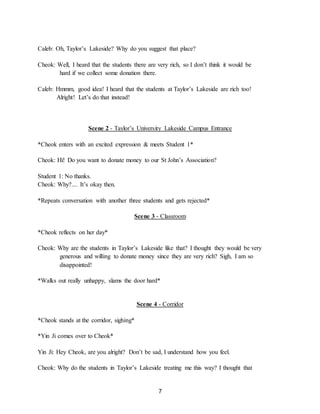 7
Caleb: Oh, Taylor’s Lakeside? Why do you suggest that place?
Cheok: Well, I heard that the students there are very rich, so I don’t think it would be
hard if we collect some donation there.
Caleb: Hmmm, good idea! I heard that the students at Taylor’s Lakeside are rich too!
Alright! Let’s do that instead!
Scene 2 - Taylor’s University Lakeside Campus Entrance
*Cheok enters with an excited expression & meets Student 1*
Cheok: Hi! Do you want to donate money to our St John’s Association?
Student 1: No thanks.
Cheok: Why?.... It’s okay then.
*Repeats conversation with another three students and gets rejected*
Scene 3 - Classroom
*Cheok reflects on her day*
Cheok: Why are the students in Taylor’s Lakeside like that? I thought they would be very
generous and willing to donate money since they are very rich? Sigh, I am so
disappointed!
*Walks out really unhappy, slams the door hard*
Scene 4 - Corridor
*Cheok stands at the corridor, sighing*
*Yin Ji comes over to Cheok*
Yin Ji: Hey Cheok, are you alright? Don’t be sad, I understand how you feel.
Cheok: Why do the students in Taylor’s Lakeside treating me this way? I thought that
 