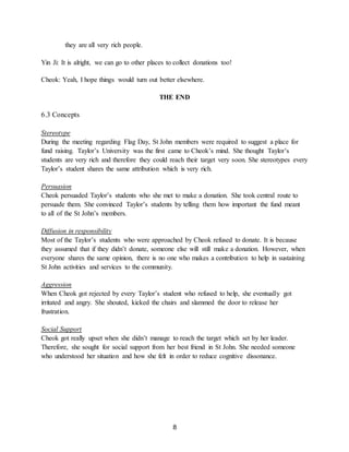 8
they are all very rich people.
Yin Ji: It is alright, we can go to other places to collect donations too!
Cheok: Yeah, I hope things would turn out better elsewhere.
THE END
6.3 Concepts
Stereotype
During the meeting regarding Flag Day, St John members were required to suggest a place for
fund raising. Taylor’s University was the first came to Cheok’s mind. She thought Taylor’s
students are very rich and therefore they could reach their target very soon. She stereotypes every
Taylor’s student shares the same attribution which is very rich.
Persuasion
Cheok persuaded Taylor’s students who she met to make a donation. She took central route to
persuade them. She convinced Taylor’s students by telling them how important the fund meant
to all of the St John’s members.
Diffusion in responsibility
Most of the Taylor’s students who were approached by Cheok refused to donate. It is because
they assumed that if they didn’t donate, someone else will still make a donation. However, when
everyone shares the same opinion, there is no one who makes a contribution to help in sustaining
St John activities and services to the community.
Aggression
When Cheok got rejected by every Taylor’s student who refused to help, she eventually got
irritated and angry. She shouted, kicked the chairs and slammed the door to release her
frustration.
Social Support
Cheok got really upset when she didn’t manage to reach the target which set by her leader.
Therefore, she sought for social support from her best friend in St John. She needed someone
who understood her situation and how she felt in order to reduce cognitive dissonance.
 