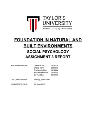  
 
 
 
 
 
 
 
 
 
 
FOUNDATION IN NATURAL AND 
BUILT ENVIRONMENTS 
SOCIAL PSYCHOLOGY 
ASSIGNMENT 3 REPORT 
 
 
GROUP MEMBERS: Deenie H’yatt 0319719 
Chong Jia Yi 0320869 
Zoe Low Li Mien 0319444 
Abdullah Mamode 0319562 
Ee Yun Shan 0319990 
 
TUTORIAL GROUP: Monday, 9am­11am. 
 
SUBMISSION DATE: 8th June 2015 
 
 
 
 
 
 
 
 
 
 
 
 