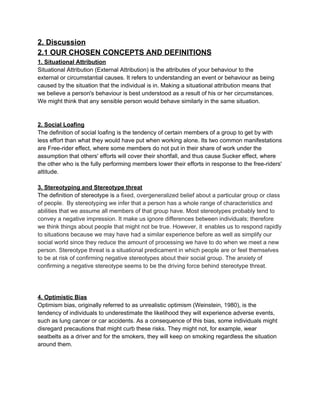 2. Discussion 
2.1 OUR CHOSEN CONCEPTS AND DEFINITIONS 
1. Situational Attribution 
Situational Attribution (External Attribution) is the attributes of your behaviour to the 
external or circumstantial causes. It refers to understanding an event or behaviour as being 
caused by the situation that the individual is in. Making a situational attribution means that 
we believe a person's behaviour is best understood as a result of his or her circumstances. 
We might think that any sensible person would behave similarly in the same situation. 
 
 
2. Social Loafing 
The definition of social loafing is the tendency of certain members of a group to get by with 
less effort than what they would have put when working alone. Its two common manifestations 
are Free­rider effect, where some members do not put in their share of work under the 
assumption that others' efforts will cover their shortfall, and thus cause Sucker effect, where 
the other who is the fully performing members lower their efforts in response to the free­riders' 
attitude. 
 
3. Stereotyping and Stereotype threat 
The definition of stereotype is ​a fixed, overgeneralized belief about a particular group or class 
of people.  By stereotyping we infer that a person has a whole range of characteristics and 
abilities that we assume all members of that group have. Most stereotypes probably tend to 
convey a negative impression. It make us ignore differences between individuals; therefore 
we think things about people that might not be true. However, it ​ ​enables us to respond rapidly 
to situations because we may have had a similar experience before as well as simplify our 
social world since they reduce the amount of processing we have to do when we meet a new 
person. Stereotype threat is a situational predicament in which people are or feel themselves 
to be at risk of confirming negative stereotypes about their social group. The anxiety of 
confirming a negative stereotype seems to be the driving force behind stereotype threat.  
 
 
 
4. Optimistic Bias 
Optimism bias, originally referred to as unrealistic optimism (Weinstein, 1980), is the 
tendency of individuals to underestimate the likelihood they will experience adverse events, 
such as lung cancer or car accidents. As a consequence of this bias, some individuals might 
disregard precautions that might curb these risks. They might not, for example, wear 
seatbelts as a driver and for the smokers, they will keep on smoking regardless the situation 
around them. 
 
 
 
 
