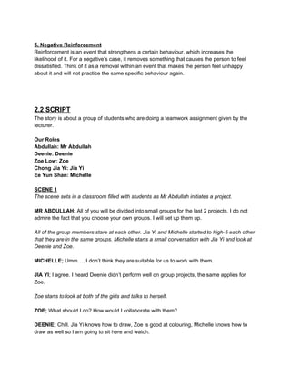  
5. Negative Reinforcement 
Reinforcement is an event that strengthens a certain behaviour, which increases the 
likelihood of it. For a negative’s case, it removes something that causes the person to feel 
dissatisfied. Think of it as a removal within an event that makes the person feel unhappy 
about it and will not practice the same specific behaviour again.  
 
 
 
 
2.2 SCRIPT 
The story is about a group of students who are doing a teamwork assignment given by the 
lecturer.  
 
Our Roles 
Abdullah: Mr Abdullah 
Deenie: Deenie 
Zoe Low: Zoe 
Chong Jia Yi: Jia Yi 
Ee Yun Shan: Michelle 
 
SCENE 1 
The scene sets in a classroom filled with students as Mr Abdullah initiates a project. 
 
MR ABDULLAH: ​All of you will be divided into small groups for the last 2 projects. I do not 
admire the fact that you choose your own groups. I will set up them up.  
 
All of the group members stare at each other. Jia Yi and Michelle started to high­5 each other 
that they are in the same groups. Michelle starts a small conversation with Jia Yi and look at 
Deenie and Zoe. 
 
MICHELLE;​ Umm…. I don’t think they are suitable for us to work with them. 
 
JIA YI​; I agree. I heard Deenie didn’t perform well on group projects, the same applies for 
Zoe. 
 
Zoe starts to look at both of the girls and talks to herself. 
 
ZOE; ​What should I do? How would I collaborate with them? 
 
DEENIE;​ Chill. Jia Yi knows how to draw, Zoe is good at colouring, Michelle knows how to 
draw as well so I am going to sit here and watch. 
 