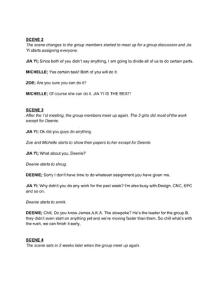  
 
SCENE 2 
The scene changes to the group members started to meet up for a group discussion and Jia 
Yi starts assigning everyone. 
 
JIA YI;​ Since both of you didn’t say anything, I am going to divide all of us to do certain parts. 
 
MICHELLE;​ Yes certain task! Both of you will do it. 
 
ZOE;​ Are you sure you can do it? 
 
MICHELLE;​ Of course she can do it. JIA YI IS THE BEST! 
 
 
SCENE 3 
After the 1st meeting, the group members meet up again. The 3 girls did most of the work 
except for Deenie. 
 
JIA YI;​ Ok did you guys do anything. 
 
Zoe and Michelle starts to show their papers to her except for Deenie. 
 
JIA YI; ​What about you, Deenie? 
 
Deenie starts to shrug. 
 
DEENIE;​ Sorry I don’t have time to do whatever assignment you have given me. 
 
JIA YI​; Why didn’t you do any work for the past week? I’m also busy with Design, CNC, EPC 
and so on.  
 
Deenie starts to smirk. 
 
DEENIE; ​Chill, Do you know James A.K.A. The slowpoke? He’s the leader for the group B, 
they didn’t even start on anything yet and we’re moving faster than them. So chill what’s with 
the rush, we can finish it early. 
 
 
SCENE 4 
The scene sets in 2 weeks later when the group meet up again. 
 
 