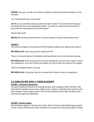 DEENIE;​ Hey guys, we didn’t even start on anything. All we did was just the research on the 
concepts. 
 
Jia Yi and Michelle stare at each other. 
 
JIA YI;​ Do you remember what you said for the last 2 weeks? You said that all of the group 
are behind and we are one step ahead of them. You told us to relax since we are the only 
group with the most progress. Now what happen? 
 
Deenie keeps quite. 
 
MICHELLE; ​We have tutorial after this, we have nothing to consult. What should we do? 
 
 
SCENE 5 
The scenes changes to the classroom with Mr Abdullah walking to the table we are sitting in. 
 
MR ABDULLAH;​ Have you guys done anything so far? 
 
There’s a 5 second silence, Mr Abdullah confirming the fact that no one had done anything. 
 
MR ABDULLAH; ​Since you guys have not done anything yet, you have only 2 days to submit 
your assignment. If you don’t submit your project, you will not have any marks for this subject. 
 
There’s an awkward silence occurring. 
 
MR ABDULLAH; ​Ok bye bye. See you next week and I hoped to see your assignment. 
 
 
 
2.3 HOW DO WE APPLY THEM IN SCRIPT 
SCENE 1: Situational Attribution 
We apply Situational Attribution by showing the girls’ inner thoughts of other members.They 
think that the members are not very suitable to work, based on what they have heard from the 
other students. Their thoughts came in from the circumstances of the other members which 
they knew through their classmates.  
 
 
 
SCENE 2: Social Loafing 
Social loafing is applied on the boy who is lazy. When the lecturer allocated the group project 
to them, the boy thinks that the other members in the group can do the project better. He finds 
 