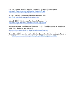 McLeod, S. (2007). Skinner ­ Operant Conditioning. [webpage] Retrieved from 
http://www.simplypsychology.org/operant­conditioning.html 
 
McLeod, S. (2008). Stereotypes. [webpage] Retrieved from 
http://www.simplypsychology.org/katz­braly.html​) 
 
Moss, S. ​(2009). Optimism bias. ​Psychlopedia​. Retrieved from 
http://www.psych­it.com.au/Psychlopedia/article.asp?id=238 
 
Princeton University Department of Psychology. ​(2004). Case Study Where do stereotypes 
come from? [webpage]. Retrieved from 
https://psych.princeton.edu/psychology/research/fiske/case.php 
 
SparkNotes. ​(2015). Learning and Conditioning​: Operant Conditioning. [webpage]. Retrieved 
from ​http://www.sparknotes.com/psychology/psych101/learning/section2.rhtml 
 
 
 
 
 
