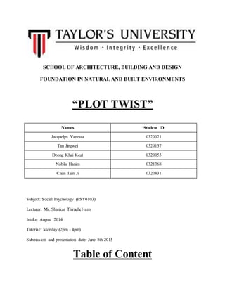 SCHOOL OF ARCHITECTURE, BUILDING AND DESIGN
FOUNDATION IN NATURAL AND BUILT ENVIRONMENTS
“PLOT TWIST”
Names Student ID
Jacquelyn Vanessa 0320021
Tan Jingwei 0320137
Deong Khai Keat 0320055
Nabila Hanim 0321368
Chan Tian Ji 0320831
Subject: Social Psychology (PSY0103)
Lecturer: Mr. Shankar Thiruchelvam
Intake: August 2014
Tutorial: Monday (2pm - 4pm)
Submission and presentation date: June 8th 2015
Table of Content
 
