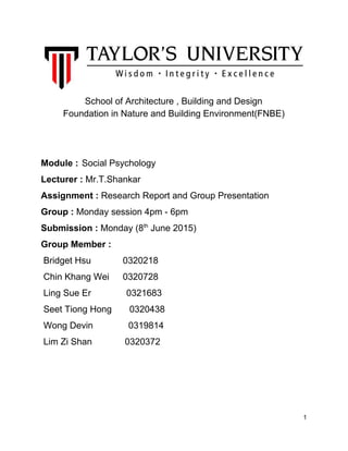 School of Architecture , Building and Design 
Foundation in Nature and Building Environment(FNBE) 
 
 
 
Module : Social Psychology 
Lecturer :​ Mr.T.Shankar 
Assignment :​ Research Report and Group Presentation 
Group :​ Monday session 4pm ­ 6pm 
Submission :​ Monday (8​th​
 June 2015) 
Group Member : 
 Bridget Hsu   0320218 
 Chin Khang Wei 0320728 
 Ling Sue Er              0321683 
 Seet Tiong Hong       0320438 
 Wong Devin              0319814 
 Lim Zi Shan             0320372  
  
  
 
1 
 