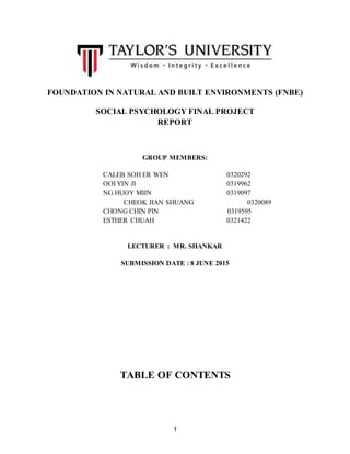1
FOUNDATION IN NATURAL AND BUILT ENVIRONMENTS (FNBE)
SOCIAL PSYCHOLOGY FINAL PROJECT
REPORT
GROUP MEMBERS:
CALEB SOH ER WEN 0320292
OOI YIN JI 0319962
NG HUOY MIIN 0319097
CHEOK JIAN SHUANG 0320089
CHONG CHIN PIN 0319595
ESTHER CHUAH 0321422
LECTURER : MR. SHANKAR
SUBMISSION DATE : 8 JUNE 2015
TABLE OF CONTENTS
 