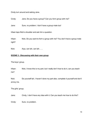 Cindy turn around and asking Jane. 
  
Cindy:  Jane, Do you have a group? Can you form group with me? 
  
Jane:  Sure, no problem. I don’t have a group mate too! 
  
Irfaan taps Nick’s shoulder and ask him a question. 
  
Irfaan:  Nick, Do you want to form a group with me? You don’t have a group mate 
right? 
  
Nick:  Aiya, can lah, can lah…… 
  
SCENE 3 : Discussing with their own group 
  
The boys’ group. 
  
Irfaan:  Nick, I know this is my part, but I really don’t how to do it, can you teach 
me? 
  
Nick:  Do yourself lah, I haven’t done my part also, complete it yourself and don’t 
annoy me. 
  
The girls’ group. 
  
Jane:  Cindy, I don’t have any idea with it. Can you teach me how to do this? 
  
Cindy:  Sure, no problem. 
  
10 
 