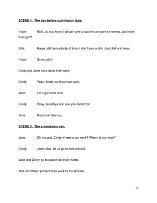SCENE 4 : The day before submission date. 
  
Irfaan:  Nick, do you know that we have to submit our work tomorrow, you know 
that right? 
  
Nick:  Haiya, still have plenty of time, I don’t give a shit. Just chill and relax. 
  
Irfaan:  (face palm) 
  
Cindy and Jane have done their work. 
  
Cindy:  Yeah, finally we finish our work. 
  
Jane:  Let’s go home now. 
  
Cindy:  Okay, Goodbye and see you tomorrow. 
  
Jane:  Goodbye! See you. 
  
SCENE 5 : The submission day. 
  
Jane:  Oh my god, Cindy where is our work? Where is our work? 
  
Cindy:  Jane relax, let us go to look around. 
  
Jane and Cindy go to search for their model. 
  
Nick and Irfaan present their work to the lecturer. 
  
11 
 