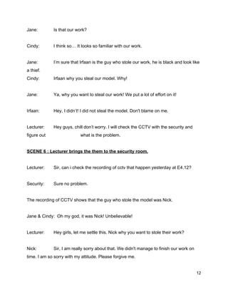 Jane:  Is that our work? 
  
Cindy:  I think so… It looks so familiar with our work. 
  
Jane:  I’m sure that Irfaan is the guy who stole our work, he is black and look like 
a thief.   
Cindy:  Irfaan why you steal our model. Why! 
  
Jane:  Ya, why you want to steal our work! We put a lot of effort on it! 
  
Irfaan:  Hey, I didn’t! I did not steal the model. Don't blame on me. 
  
Lecturer:  Hey guys, chill don’t worry. I will check the CCTV with the security and 
figure out  what is the problem. 
  
SCENE 6 : Lecturer brings the them to the security room. 
  
Lecturer:  Sir, can i check the recording of cctv that happen yesterday at E4.12? 
  
Security:  Sure no problem. 
  
The recording of CCTV shows that the guy who stole the model was Nick. 
  
Jane & Cindy:  Oh my god, it was Nick! Unbelievable! 
  
Lecturer:  Hey girls, let me settle this. Nick why you want to stole their work? 
  
Nick:  Sir, I am really sorry about that. We didn't manage to finish our work on 
time. I am so sorry with my attitude. Please forgive me. 
12 
 