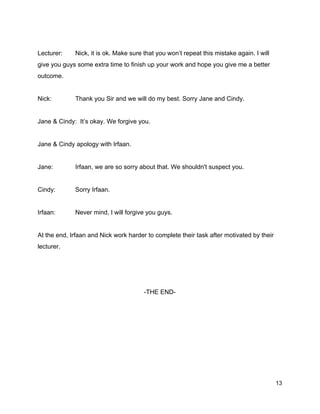   
Lecturer:  Nick, it is ok. Make sure that you won’t repeat this mistake again. I will 
give you guys some extra time to finish up your work and hope you give me a better 
outcome. 
  
Nick:  Thank you Sir and we will do my best. Sorry Jane and Cindy. 
  
Jane & Cindy:  It’s okay. We forgive you. 
  
Jane & Cindy apology with Irfaan. 
  
Jane:  Irfaan, we are so sorry about that. We shouldn't suspect you. 
  
Cindy:  Sorry Irfaan. 
  
Irfaan:  Never mind, I will forgive you guys. 
  
At the end, Irfaan and Nick work harder to complete their task after motivated by their 
lecturer. 
  
  
  
­THE END­ 
  
  
  
 
 
13 
 