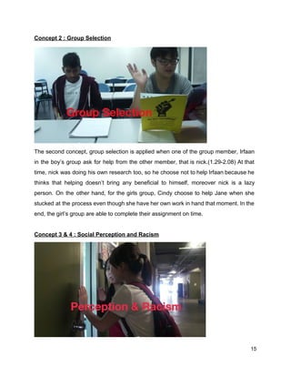Concept 2 : Group Selection 
The second concept, group selection is applied when one of the group member, Irfaan                           
in the boy’s group ask for help from the other member, that is nick.(1.29­2.08) At that                               
time, nick was doing his own research too, so he choose not to help Irfaan because he                                 
thinks that helping doesn’t bring any beneficial to himself, moreover nick is a lazy                           
person. On the other hand, for the girls group, Cindy choose to help Jane when she                               
stucked at the process even though she have her own work in hand that moment. In the                                 
end, the girl’s group are able to complete their assignment on time.   
 
Concept 3 & 4 : Social Perception and Racism  
15 
 