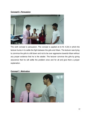 Concept 6 : Persuasion 
The sixth concept is persuasion. The concept is applied at (4.16­ 4.24) in which the                             
lecturer bump in to settle the fight between the girls and Irfaan. The lecturer was trying                               
to convince the girls to chill down and not to be over aggressive towards Irfaan without                               
any proper evidence that he is the stealer. The lecturer convince the girls by giving                             
assurance that he will settle the problem once and for all and give them a proper                               
explanation.  
 
 
Concept 7 : Motivation 
 
17 
 