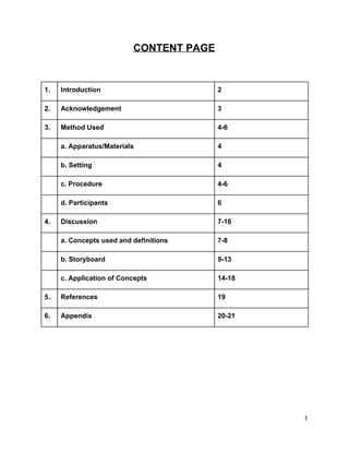 CONTENT PAGE 
 
 
1.  Introduction  2 
2.  Acknowledgement  3 
3.   Method Used  4­6 
  a. Apparatus/Materials  4 
  b. Setting  4 
  c. Procedure  4­6 
  d. Participants  6 
4.  Discussion  7­16 
  a. Concepts used and definitions  7­8 
  b. Storyboard  9­13 
  c. Application of Concepts  14­18 
5.   References  19 
6.  Appendix  20­21 
 
 
 
 
   
1 
 