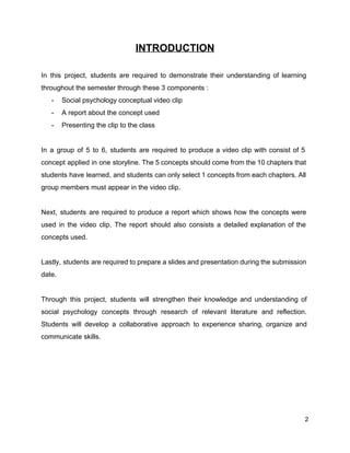 INTRODUCTION 
 
In this project, students are required to demonstrate their understanding of learning                       
throughout the semester through these 3 components : 
­ Social psychology conceptual video clip 
­ A report about the concept used 
­ Presenting the clip to the class 
 
In a group of 5 to 6, students are required to produce a video clip with consist of 5                                     
concept applied in one storyline. The 5 concepts should come from the 10 chapters that                             
students have learned, and students can only select 1 concepts from each chapters. All                           
group members must appear in the video clip.  
 
Next, students are required to produce a report which shows how the concepts were                           
used in the video clip. The report should also consists a detailed explanation of the                             
concepts used.  
 
Lastly, students are required to prepare a slides and presentation during the submission                         
date.  
 
Through this project, students will strengthen their knowledge and understanding of                     
social psychology concepts through research of relevant literature and reflection.                   
Students will develop a collaborative approach to experience sharing, organize and                     
communicate skills.   
 
 
 
 
 
 
2 
 