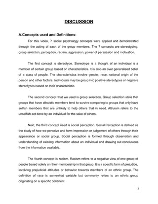 DISCUSSION 
 
A.Concepts used and Definitions: 
For this video, 7 social psychology concepts were applied and demonstrated                     
through the acting of each of the group members. The 7 concepts are stereotyping,                           
group selection, perception, racism, aggression, power of persuasion and motivation. 
 
The first concept is stereotype. Stereotype is a thought of an individual is a                           
member of certain group based on characteristics. It is also an over generalized belief                           
of a class of people. The characteristics involve gender, race, national origin of the                           
person and other factors. Individuals may be group into positive stereotypes or negative                         
stereotypes based on their characteristic. 
 
The second concept that we used is group selection. Group selection state that                         
groups that have altruistic members tend to survive comparing to groups that only have                           
selfish members that are unlikely to help others that in need. Altruism refers to the                             
unselfish act done by an individual for the sake of others. 
 
Next, the third concept used is social perception. Social Perception is defined as                         
the study of how we perceive and form impression or judgement of others through their                             
appearance or social group. Social perception is formed through observation and                     
understanding of existing information about an individual and drawing out conclusions                     
from the information available. 
 
The fourth concept is racism. Racism refers to a negative view of one group of                             
people based solely on their membership in that group. It is a specific form of prejudice,                               
involving prejudicial attitudes or behavior towards members of an ethnic group. The                       
definition of ​race is somewhat variable but commonly refers to an ethnic group                         
originating on a specific continent. 
7 
 