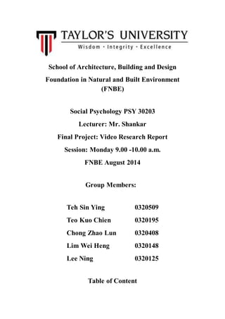 School of Architecture, Building and Design
Foundation in Natural and Built Environment
(FNBE)
Social Psychology PSY 30203
Lecturer: Mr. Shankar
Final Project: Video Research Report
Session: Monday 9.00 -10.00 a.m.
FNBE August 2014
Group Members:
Teh Sin Ying 0320509
Teo Kuo Chien 0320195
Chong Zhao Lun 0320408
Lim Wei Heng 0320148
Lee Ning 0320125
Table of Content
 