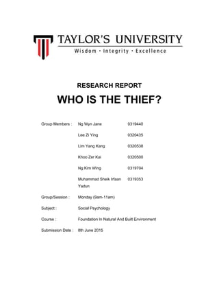  
 
 
RESEARCH REPORT 
WHO IS THE THIEF? 
 
Group Members :  Ng Wyn Jane  0319440 
  Lee Zi Ying  0320435 
  Lim Yang Kang  0320538 
  Khoo Zer Kai  0320500 
  Ng Kim Wing  0319704 
  Muhammad Sheik Irfaan 
Yadun 
0319353 
Group/Session :  Monday (9am­11am)   
Subject :  Social Psychology   
Course :  Foundation In Natural And Built Environment 
Submission Date :  8th June 2015   
 
 
 
 
 