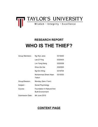 RESEARCH REPORT
WHO IS THE THIEF?
Group Members : Ng Wyn Jane 0319440
Lee Zi Ying 0320435
Lim Yang Kang 0320538
Khoo Zer Kai 0320500
Ng Kim Wing 0319704
Muhammad Sheik Irfaan
Yadun
0319353
Group/Session : Monday (9am-11am)
Subject : Social Psychology
Course : Foundation In Natural And
Built Environment
Submission Date : 8th June 2015
CONTENT PAGE
 
