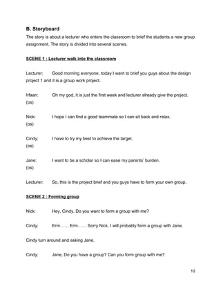 B. Storyboard
The story is about a lecturer who enters the classroom to brief the students a new group
assignment. The story is divided into several scenes.
SCENE 1 : Lecturer walk into the classroom
Lecturer: Good morning everyone, today I want to brief you guys about the design
project 1 and it is a group work project.
Irfaan: Oh my god, it is just the first week and lecturer already give the project.
(os)
Nick: I hope I can find a good teammate so I can sit back and relax.
(os)
Cindy: I have to try my best to achieve the target.
(os)
Jane: I want to be a scholar so I can ease my parents’ burden.
(os)
Lecturer: So, this is the project brief and you guys have to form your own group.
SCENE 2 : Forming group
Nick: Hey, Cindy. Do you want to form a group with me?
Cindy: Erm…… Erm…… Sorry Nick, I will probably form a group with Jane.
Cindy turn around and asking Jane.
Cindy: Jane, Do you have a group? Can you form group with me?
10
 