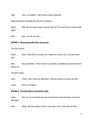 Jane: Sure, no problem. I don’t have a group mate too!
Irfaan taps Nick’s shoulder and ask him a question.
Irfaan: Nick, Do you want to form a group with me? You don’t have a group mate
right?
Nick: Aiya, can lah, can lah……
SCENE 3 : Discussing with their own group
The boys’ group.
Irfaan: Nick, I know this is my part, but I really don’t how to do it, can you teach
me?
Nick: Do yourself lah, I haven’t done my part also, complete it yourself and don’t
annoy me.
The girls’ group.
Jane: Cindy, I don’t have any idea with it. Can you teach me how to do this?
Cindy: Sure, no problem.
SCENE 4 : The day before submission date.
Irfaan: Nick, do you know that we have to submit our work tomorrow, you know
that right?
Nick: Haiya, still have plenty of time, I don’t give a shit. Just chill and relax.
11
 