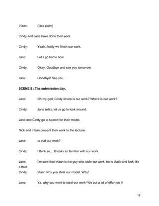 Irfaan: (face palm)
Cindy and Jane have done their work.
Cindy: Yeah, finally we finish our work.
Jane: Let’s go home now.
Cindy: Okay, Goodbye and see you tomorrow.
Jane: Goodbye! See you.
SCENE 5 : The submission day.
Jane: Oh my god, Cindy where is our work? Where is our work?
Cindy: Jane relax, let us go to look around.
Jane and Cindy go to search for their model.
Nick and Irfaan present their work to the lecturer.
Jane: Is that our work?
Cindy: I think so… It looks so familiar with our work.
Jane: I’m sure that Irfaan is the guy who stole our work, he is black and look like
a thief.
Cindy: Irfaan why you steal our model. Why!
Jane: Ya, why you want to steal our work! We put a lot of effort on it!
12
 