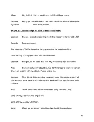 Irfaan: Hey, I didn’t! I did not steal the model. Don't blame on me.
Lecturer: Hey guys, chill don’t worry. I will check the CCTV with the security and
figure out what is the problem.
SCENE 6 : Lecturer brings the them to the security room.
Lecturer: Sir, can i check the recording of cctv that happen yesterday at E4.12?
Security: Sure no problem.
The recording of CCTV shows that the guy who stole the model was Nick.
Jane & Cindy: Oh my god, it was Nick! Unbelievable!
Lecturer: Hey girls, let me settle this. Nick why you want to stole their work?
Nick: Sir, I am really sorry about that. We didn't manage to finish our work on
time. I am so sorry with my attitude. Please forgive me.
Lecturer: Nick, it is ok. Make sure that you won’t repeat this mistake again. I will
give you guys some extra time to finish up your work and hope you give me a better
outcome.
Nick: Thank you Sir and we will do my best. Sorry Jane and Cindy.
Jane & Cindy: It’s okay. We forgive you.
Jane & Cindy apology with Irfaan.
Jane: Irfaan, we are so sorry about that. We shouldn't suspect you.
13
 