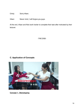 Cindy: Sorry Irfaan.
Irfaan: Never mind, I will forgive you guys.
At the end, Irfaan and Nick work harder to complete their task after motivated by their
lecturer.
-THE END-
C. Application of Concepts
Concept 1 : Stereotyping
14
 