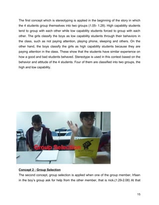The first concept which is stereotyping is applied in the beginning of the story in which
the 4 students group themselves into two groups (1.05- 1.28). High capability students
tend to group with each other while low capability students forced to group with each
other. The girls classify the boys as low capability students through their behaviors in
the class, such as not paying attention, playing phone, sleeping and others. On the
other hand, the boys classify the girls as high capability students because they are
paying attention in the class. These show that the students have similar experience on
how a good and bad students behaved. Stereotype is used in this context based on the
behavior and attitude of the 4 students. Four of them are classified into two groups, the
high and low capability.
Concept 2 : Group Selection
The second concept, group selection is applied when one of the group member, Irfaan
in the boy’s group ask for help from the other member, that is nick.(1.29-2.08) At that
15
 
