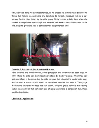 time, nick was doing his own research too, so he choose not to help Irfaan because he
thinks that helping doesn’t bring any beneficial to himself, moreover nick is a lazy
person. On the other hand, for the girls group, Cindy choose to help Jane when she
stucked at the process even though she have her own work in hand that moment. In the
end, the girl’s group are able to complete their assignment on time.
Concept 3 & 4 : Social Perception and Racism
Next, the third and fourth concept, social perception and racism can be seen at (3.30-
4.00) where the girl’s saw their model were stolen by the boy’s group. When they saw
Nick and Irfaan in the group, but the girl’s perceive that Irfaan is the stealer right away
without even a suspect that it could be the others member that stole it. They judge
Irfaan is the stealer by his race and skin colour. The girl’s group perceive that stealing
culture is a norm for that particular race of group and make a conclusion that, Irfaan
must be the stealer.
Concept 5 : Aggression
16
 