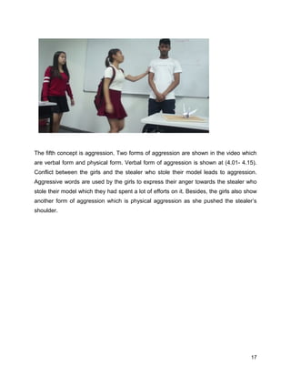 The fifth concept is aggression. Two forms of aggression are shown in the video which
are verbal form and physical form. Verbal form of aggression is shown at (4.01- 4.15).
Conflict between the girls and the stealer who stole their model leads to aggression.
Aggressive words are used by the girls to express their anger towards the stealer who
stole their model which they had spent a lot of efforts on it. Besides, the girls also show
another form of aggression which is physical aggression as she pushed the stealer’s
shoulder.
17
 