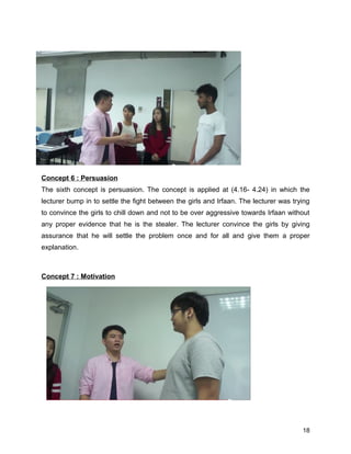 Concept 6 : Persuasion
The sixth concept is persuasion. The concept is applied at (4.16- 4.24) in which the
lecturer bump in to settle the fight between the girls and Irfaan. The lecturer was trying
to convince the girls to chill down and not to be over aggressive towards Irfaan without
any proper evidence that he is the stealer. The lecturer convince the girls by giving
assurance that he will settle the problem once and for all and give them a proper
explanation.
Concept 7 : Motivation
18
 