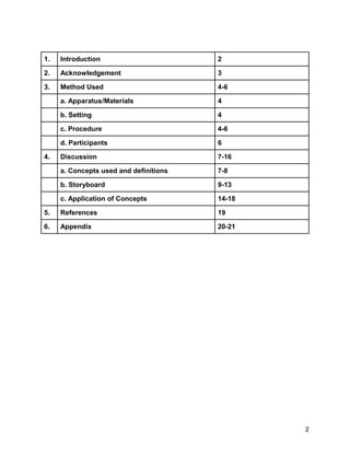 1. Introduction 2
2. Acknowledgement 3
3. Method Used 4-6
a. Apparatus/Materials 4
b. Setting 4
c. Procedure 4-6
d. Participants 6
4. Discussion 7-16
a. Concepts used and definitions 7-8
b. Storyboard 9-13
c. Application of Concepts 14-18
5. References 19
6. Appendix 20-21
2
 