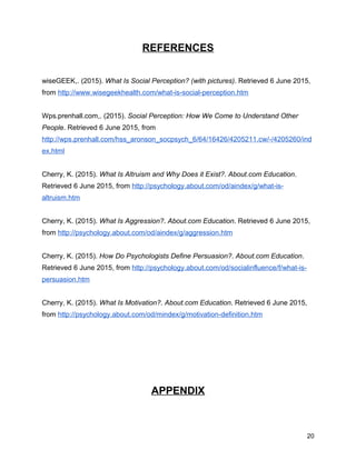 REFERENCES
wiseGEEK,. (2015). What Is Social Perception? (with pictures). Retrieved 6 June 2015,
from http://www.wisegeekhealth.com/what-is-social-perception.htm
Wps.prenhall.com,. (2015). Social Perception: How We Come to Understand Other
People. Retrieved 6 June 2015, from
http://wps.prenhall.com/hss_aronson_socpsych_6/64/16426/4205211.cw/-/4205260/ind
ex.html
Cherry, K. (2015). What Is Altruism and Why Does it Exist?. About.com Education.
Retrieved 6 June 2015, from http://psychology.about.com/od/aindex/g/what-is-
altruism.htm
Cherry, K. (2015). What Is Aggression?. About.com Education. Retrieved 6 June 2015,
from http://psychology.about.com/od/aindex/g/aggression.htm
Cherry, K. (2015). How Do Psychologists Define Persuasion?. About.com Education.
Retrieved 6 June 2015, from http://psychology.about.com/od/socialinfluence/f/what-is-
persuasion.htm
Cherry, K. (2015). What Is Motivation?. About.com Education. Retrieved 6 June 2015,
from http://psychology.about.com/od/mindex/g/motivation-definition.htm
APPENDIX
20
 
