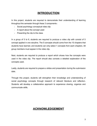 INTRODUCTION
In this project, students are required to demonstrate their understanding of learning
throughout the semester through these 3 components :
- Social psychology conceptual video clip
- A report about the concept used
- Presenting the clip to the class
In a group of 5 to 6, students are required to produce a video clip with consist of 5
concept applied in one storyline. The 5 concepts should come from the 10 chapters that
students have learned, and students can only select 1 concepts from each chapters. All
group members must appear in the video clip.
Next, students are required to produce a report which shows how the concepts were
used in the video clip. The report should also consists a detailed explanation of the
concepts used.
Lastly, students are required to prepare a slides and presentation during the submission
date.
Through this project, students will strengthen their knowledge and understanding of
social psychology concepts through research of relevant literature and reflection.
Students will develop a collaborative approach to experience sharing, organize and
communicate skills.
ACKNOWLEDGEMENT
3
 