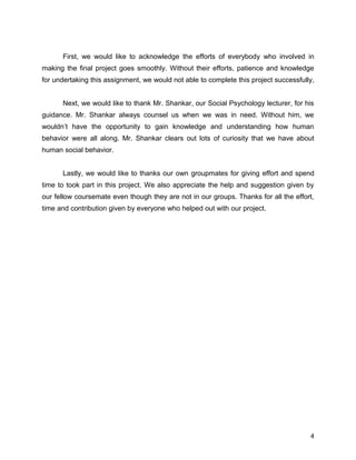 First, we would like to acknowledge the efforts of everybody who involved in
making the final project goes smoothly. Without their efforts, patience and knowledge
for undertaking this assignment, we would not able to complete this project successfully,
Next, we would like to thank Mr. Shankar, our Social Psychology lecturer, for his
guidance. Mr. Shankar always counsel us when we was in need. Without him, we
wouldn’t have the opportunity to gain knowledge and understanding how human
behavior were all along. Mr. Shankar clears out lots of curiosity that we have about
human social behavior.
Lastly, we would like to thanks our own groupmates for giving effort and spend
time to took part in this project. We also appreciate the help and suggestion given by
our fellow coursemate even though they are not in our groups. Thanks for all the effort,
time and contribution given by everyone who helped out with our project.
4
 